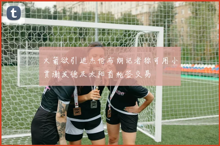 火箭欲引进杰伦布朗记者称可用小贾谢泼德及太阳首轮签交易