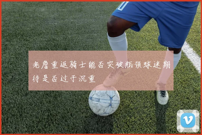 老詹重返骑士能否突破瓶颈球迷期待是否过于沉重