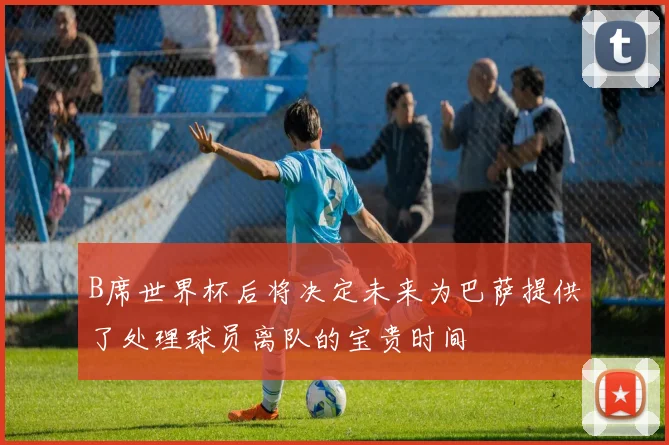 B席世界杯后将决定未来为巴萨提供了处理球员离队的宝贵时间
